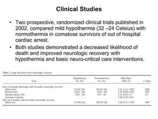 Clinical Studies Two prospective, randomized clinical trials published in 2002, compared mild hypothermia (32 –24 Celsius) with normothermia in comatose survivors of out of hospital cardiac arrest.  Both studies demonstrated a decreased likelihood of death and improved neurologic recovery with hypothermia and basic neuro-critical care interventions. 