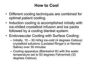 How to Cool Different cooling techniques are combined for optimal patient cooling.  Induction cooling is accomplished initially with ice-chilled crystalloid infusion and ice packs followed by a cooling blanket system. Endovascular Cooling with Surface Cooling: Initially, 10 – 30 ml/kg ice-cold (4 degrees Celsius) crystalloid solutions (Lactated Ringer’s or Normal Saline) over 30 minutes Cooling apparatus (Blanketrol III) with the water temperature set to 93 degrees Fahrenheit (33 degrees Celsius). 