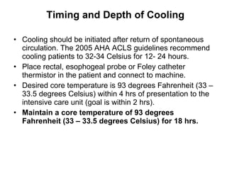 Timing and Depth of Cooling Cooling should be initiated after return of spontaneous circulation. The 2005 AHA ACLS guidelines recommend cooling patients to 32-34 Celsius for 12- 24 hours. Place rectal, esophogeal probe or Foley catheter thermistor in the patient and connect to machine.  Desired core temperature is 93 degrees Fahrenheit (33 – 33.5 degrees Celsius) within 4 hrs of presentation to the intensive care unit (goal is within 2 hrs). Maintain a core temperature of 93 degrees Fahrenheit (33 – 33.5 degrees Celsius) for 18 hrs. 