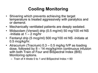 Cooling Monitoring   Shivering which prevents achieving the target temperature is treated aggressively with paralytics and or demerol.  Mechanically ventilated patients are deeply sedated. Midazolam (Versed) drip (0.5 mg/ml) 50 mg/100 ml NS -Initiate at 1 – 2 mg/hr  Fentanyl drip (5 mcg/ml) 500 mg/100 ml NS -Initiate at 0.5 mcg/kg/hr.  Atracurium (Tracrium) 0.3 – 0.5 mg/kg IVP as loading dose, followed by 8 – 14 mcg/kg/min continuous infusion with both Train of Four and BiSpectral Index (BIS) Monitoring options.  Train of 4 titrate 0 to 1 and BiSpectral Index < 60  