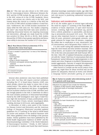Emergency FIles
(Box 2).7 This rule was also shown to be 100% sensi-                  abnormal neurologic examination results, age older than
tive for neurosurgical lesions. Differences between the               60 years, vomiting, seizure, and coagulopathy were impor-
NOC and the CCTHR include the age cutoff of 60 years                  tant risk factors in predicting substantial intracranial
in the NOC versus 65 in the CCTHR; headache, intoxi-                  hemorrhage.12
cation, and seizure are criteria only in the NOC; and
trauma above the clavicle is a criterion of the NOC but               Indicators and considerations
not of the CCTHR (which includes evidence of skull frac-              All in all, the studies agree on several signs indicating
ture). Furthermore, the CCTHR includes mechanism of                   the need for urgent CT scanning of the head (Box 3):
injury while the NOC does not. Two studies comparing                  evidence of basal, depressed, or open skull fracture,
the rules5,6 also found that both rules were sensitive in             seizure, vomiting, high-risk mechanism (eg, ejection
predicting intracranial lesions not requiring neurosurgi-             from a vehicle; pedestrian vs automobile), and decreas-
cal intervention, although one study found the CCTHR                  ing or persistently decreased GCS score. The follow-
less sensitive for these (83.4% vs 98.3%). Both studies               ing are other important factors to consider: age older
showed the CCTHR to have greater specificity and hence                than 60 years, persistent anterograde amnesia, retro-
more ability to decrease the number of CT scans done.                 grade amnesia for longer than 30 minutes, coagulopa-
                                                                      thy (either due to medication or not), intoxication, loss
                                                                      of consciousness, and a fall greater than 5 stairs or 3 ft.
 Box 2. New Orleans Criteria to determine if CT is                        It is also worth noting that epidural hematomas, per-
 indicated after minor head injury                                    haps the most feared and time-sensitive traumatic intra-
 CT scan is needed if a patient has 1 or more of the following        cranial lesions, are located in the temporoparietal region
 criteria:                                                            75% of the time and associated with skull fracture 90% of
   • Headache                                                         the time. Only 20% of epidural hematomas actually pres-
   • Vomiting (any)                                                   ent with the “classic” brief loss of consciousness then alert
   • Age > 60 y
                                                                     “honeymoon” period followed by rapid progression to her-
   • Drug or alcohol intoxication
   • Persistent anterograde amnesia (eg, deficits in short-term
                                                                      niation and coma. Prognosis is excellent if hematomas are
     memory)                                                          treated aggressively—outcome of surgical decompression
   • Visible trauma above the clavicle                                is related directly to preoperative neurologic condition.13,14
   • Seizure                                                              Other factors to consider are the social context of the
                                                                      patient (eg, might there be abuse involved and can the
 CT—computed tomography.
 Data from Haydel et al.7
                                                                      patient be adequately observed at home) and whether
                                                                      a language barrier precludes getting an accurate

   Several other prediction rules have been published
                                                                         Box 3. Factors to consider when determining need of
since 2001, but they still require external validation,
                                                                         CT in patients with head injury
including the CT in Head Injury Patients (CHIP) rule,
which divides criteria into major or minor risk of intra-                Indications for urgent CT scan include the following:
cranial lesion.8 The authors of the CHIP rule recognized                   • Evidence of skull fracture—basal, depressed, or open
coagulopathy as an important risk factor. (Coagulopathy                    • Abnormal results of neurologic examination
was an exclusion criterion in the CCTHR, and there were                    • Seizure
                                                                           • Vomiting > 1 time
not enough patients in the NOC to determine its effect.)
                                                                           • High-risk mechanism (eg, ejection from vehicle; pedestrian
The most sensitive predictors of intracranial hemorrhage                     or cyclist vs automobile)
found by the CHIP investigators were signs of skull frac-                  • Decreasing GCS score or persistently decreased GCS score
ture, high-risk mechanism of injury, posttraumatic amne-                     of < 15
sia for more than 4 hours, seizure, neurological deficit,                Indications for lower threshold for CT scan include the
                                                                         following:
vomiting, decrease in GCS score, and coagulopathy.
                                                                           • Age > 60 y
   In December of 2008 a joint panel of the Centers                        • Persistent anterograde amnesia
for Disease Control and Prevention and the American                        • Retrograde amnesia > 30 min
College of Emergency Physicians9 provided updated                          • Coagulopathy
guidelines for CT scanning of the head in MTBI based                       • Fall > 5 stairs or > 3 ft
                                                                           • Intoxication (examination unreliable)
on review and analysis of the medical literature until
                                                                           • LOC > 30 min
2007; these guidelines mirror the findings of the previous                 • Mechanism and location of injury
studies. Similar guidelines have been published by the                     • Social factors (eg, abusive situation at home, language
World Health Organization Taskforce on MTBI10 and the                        barriers preclude accurate history)
Neurotraumatology Committee of the World Federation
of Neurosurgical Societies.11 Finally, in 2007 Saboori                   CT—computed tomography, GCS—Glasgow Coma Scale, LOC—loss of
                                                                         consciousness.
et al reviewed 16 studies and found that skull fracture,

                                                          Vol 56: april • aVril 2010   Canadian Family Physician • Le Médecin de famille canadien   347
 