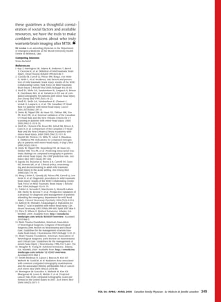 these guidelines a thoughtful consid-
eration of social factors and available
resources, we have the tools to make
confident decisions about who truly
warrants brain imaging after MTBI.
Dr Levine is an attending physician in the Department
of Emergency Medicine at the McGill University Health
Centre in Montreal, Que.

Competing interests
None declared

references
1. Kay T, Harrington DE, Adams R, Andersen T, Berrol
   S, Cicerone K, et al. Definition of mild traumatic brain
   injury. J Head Trauma Rehabil 1993;8(3):86-7.
2. Cassidy DJ, Carroll LJ, Peloso PM, Borg J, von Holst
   H, Holm L, et al. Incidence, risk factors and preven-
   tion of mild traumatic brain injury: results of the WHO
   Collaborating Centre Task Force on Mild Traumatic
   Brain Injury. J Rehabil Med 2004;36(Suppl 43):28-60.
3. Stiell IG, Wells GA, Vandemheen K, Laupacis A, Brison
   R, Eisenhauer MA, et al. Variation in ED use of com-
   puted tomography for patients with minor head injury.
   Ann Emerg Med 1997;30(1):14-22.
4. Stiell IG, Wells GA, Vendemheen K, Clement C,
   Lesiuk H, Laupacis A, et al. The Canadian CT Head
   Rule for patients with minor head injury. Lancet
   2001;357(9266):1391-6.
5. Smits M, Dippel DW, de Haan GG, Dekker HM, Vos
   PE, Kool DR, et al. External validation of the Canadian
   CT Head Rule and the New Orleans Criteria for CT
   scanning in patients with minor head injury. JAMA
   2005;294(12):1519-25.
6. Stiell IG, Clement CM, Rowe BH, Schull MJ, Brison R,
   Cass D, et al. Comparison of the Canadian CT Head
   Rule and the New Orleans Criteria in patients with
   minor head injury. JAMA 2005;294(12):1511-8.
7. Haydel MJ, Preston CA, Mills TJ, Luber S, Blaudeau
   E, DeBlieux PM. Indications for computed tomogra-
   phy in patients with minor head injury. N Engl J Med
   2000;343(2):100-5.
8. Smits M, Dippel DW, Steyerberg EW, de Haan GG,
   Dekker HM, Vos PE, et al. Predicting intracranial trau-
   matic findings on computed tomography in patients
   with minor head injury: the CHIP prediction rule. Ann
   Intern Med 2007;146(6):397-405.
9. Jagoda AS, Bazarian JJ, Burns JJ Jr, Cantrill SV, Gean
   AD, Howard PK, et al. Clinical policy: neuroimag-
   ing and decisionmaking in adult mild traumatic
   brain injury in the acute setting. Ann Emerg Med
   2008;52(6):714-48.
10. Borg J, Holm L, Cassidy JD, Peloso PM, Carroll LJ, von
   Holst H, et al. Diagnostic procedures in mild traumatic
   brain injury: results of the WHO Collaborating Centre
   Task Force on Mild Traumatic Brain Injury. J Rehabil
   Med 2004;36(Suppl 43):61-75.
11. Fabbri A, Servadei F, Marchesini G, Morselli-Labate
   AM, Dente M, Iervese T, et al. Prospective validation of
   a proposal for diagnosis and management of patients
   attending the emergency department for mild head
   injury. J Neurol Neurosurg Psychiatry 2004;75(3):410-6.
12. Saboori M, Ahmadi J, Farajzadegan Z. Indications for
   brain CT scan in patients with minor head injury. Clin
   Neurol Neurosurg 2007;109(5):399-405. Epub 2007 Mar 9.
13. Price D, Wilson S. Epidural hematoma. Atlanta, GA:
   WebMD; 2009. Available from: http://emedicine.
   medscape.com/article/824029-overview. Accessed
   2010 Mar 2.
14. Brain Trauma Foundation, American Association
   of Neurological Surgeons, Congress of Neurological
   Surgeons, Joint Section on Neurotrauma and Critical
   Care. Guidelines for the management of severe trau-
   matic brain injury. J Neurotrauma 2007;24(Suppl 1):S1-31.
15. Brain Trauma Foundation, American Association of
   Neurological Surgeons, Joint Section on Neurotrauma
   and Critical Care. Guidelines for the management of
   severe head injury. J Neurotrauma 1996;13(11):641-734.
16. Meagher R, Young W. Subdural hematoma. Atlanta,
   GA: WebMD; 2009. Available from: http://emedicine.
   medscape.com/article/1137207-overview.
   Accessed 2010 Mar 2.
17. Smith-Bindman R, Lipson J, Marcus R, Kim KP,
   Mahesh M, Gould R, et al. Radiation dose associated
   with common computed tomography examinations
   and the associated lifetime attributable risk of cancer.
   Arch Intern Med 2009;169(22):2078-86.
18. Berrington de González A, Mahesh M, Kim KP,
   Bhargavan M, Lewis R, Mettler F, et al. Projected
   cancer risks from computed tomographic scans per-
   formed in the United States in 2007. Arch Intern Med
   2009;169(22):2071-7.



                                                               Vol 56: april • aVril 2010   Canadian Family Physician • Le Médecin de famille canadien   349
 
