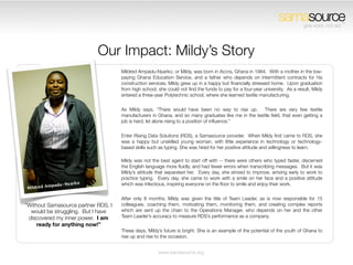 samasource                    TM
                                                                                                                               give work, not aid.




                            Our Impact: Mildy’s Story
                                     Mildred Ampadu-Nyarko, or Mildy, was born in Accra, Ghana in 1984.  With a mother in the low-
                                     paying Ghana Education Service, and a father who depends on intermittent contracts for his
                                     construction services, Mildy grew up in a happy but ﬁnancially stressed home.  Upon graduation
                                     from high school, she could not ﬁnd the funds to pay for a four-year university.  As a result, Mildy
                                     entered a three-year Polytechnic school, where she learned textile manufacturing.


                                     As Mildy says, “There would have been no way to rise up.  There are very few textile
                                     manufacturers in Ghana, and so many graduates like me in the textile ﬁeld, that even getting a
                                     job is hard, let alone rising to a position of inﬂuence.”


                                     Enter Rising Data Solutions (RDS), a Samasource provider.  When Mildy ﬁrst came to RDS, she
                                     was a happy but unskilled young woman, with little experience in technology or technology-
                                     based skills such as typing. She was hired for her positive attitude and willingness to learn.

                                     Mildy was not the best agent to start off with -- there were others who typed faster, discerned
                                     the English language more ﬂuidly, and had fewer errors when transcribing messages.  But it was
                                     Mildy’s attitude that separated her.  Every day, she strived to improve, arriving early to work to
                                     practice typing.  Every day, she came to work with a smile on her face and a positive attitude
                                     which was infectious, inspiring everyone on the ﬂoor to smile and enjoy their work.


                                     After only 8 months, Mildy was given the title of Team Leader, as is now responsible for 15
“Without Samasource partner RDS, I   colleagues, coaching them, motivating them, monitoring them, and creating complex reports
  would be struggling.  But I have   which are sent up the chain to the Operations Manager, who depends on her and the other
 discovered my inner power.  I am    Team Leader’s accuracy to measure RDS’s performance as a company.
     ready for anything now!”
                                     These days, Mildy’s future is bright. She is an example of the potential of the youth of Ghana to
                                     rise up and rise to the occasion. 


                                                       www.samasource.org
 