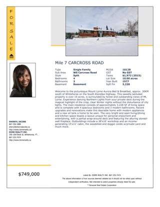 Mile 7 CARCROSS ROAD $749,000
Type Single Family MLS® 10128
Sub Area WS Carcross Road GST No GST
Style Split Taxes $1,972 (2015)
Bedrooms 4 Lot Size 10.00 acres
Bathrooms 3 Year Built 1977
Basement Basement Sqft Fin 3,228
Listed By DOME REALTY INC.
Welcome to the picturesque Mount Lorne Aurora Bed & Breakfast, approx. 30KM south of
Whitehorse on the South Klondike Highway. This sweetly secluded property is over 10 acres, is
surrounded by forest and outstanding views of Mt. Lorne. Experience dancing Northern Lights from
your private deck during the magical highlight of the crisp, clear Winter nights without the
disturbance of city lights. The main residence consists of approximately 3,228 SF of living space and
is complete with 4 spacious bedrooms and 3 modern bathrooms. Recent upgrades and renovations
make this desirable home with modern appliances and a new oil tank a home to be seen. The very
bright and open living/dining and kitchen space boasts a layout unique for personal enjoyment and
entertaining, with a partial wrap-around deck and featuring the alluring stoned-wall fireplace.
Outbuildings include a 38'x16' workshop and an income-generating 15'x11' cabin, the woodshed
and doggie condo w/private yard and much more.
SHERRYL JACOBS
867-336-1888
sherryl@sherryljacobs.ca
http://www.domerealty.ca/
DOME REALTY INC.
356-108 Elliott St. Whitehorse, YT.
867-335-7474
http://www.domerealty.ca
The above information is from sources deemed reliable but it should not be relied upon without independent verification.
Not intended to solicit properties already listed for sale. Printed: Mar 5,2016
 