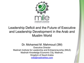 Leadership Deficit and the Future of Executive and Leadership Development in the Arab and Muslim World Dr. Mohamed M. Mahmoud (3M) Executive Director Madinah Institute for Leadership and Entrepreneurship (MILE) Madinah Knowledge Economic City, Madinah, Kingdom of Saudi Arabia mile@madinahkec.com 