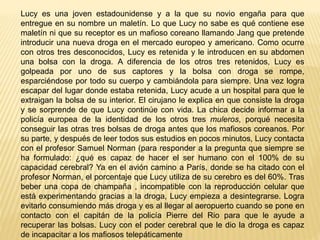 Lucy es una joven estadounidense y a la que su novio engaña para que
entregue en su nombre un maletín. Lo que Lucy no sabe es qué contiene ese
maletín ni que su receptor es un mafioso coreano llamando Jang que pretende
introducir una nueva droga en el mercado europeo y americano. Como ocurre
con otros tres desconocidos, Lucy es retenida y le introducen en su abdomen
una bolsa con la droga. A diferencia de los otros tres retenidos, Lucy es
golpeada por uno de sus captores y la bolsa con droga se rompe,
esparciéndose por todo su cuerpo y cambiándola para siempre. Una vez logra
escapar del lugar donde estaba retenida, Lucy acude a un hospital para que le
extraigan la bolsa de su interior. El cirujano le explica en que consiste la droga
y se sorprende de que Lucy continúe con vida. La chica decide informar a la
policía europea de la identidad de los otros tres muleros, porqué necesita
conseguir las otras tres bolsas de droga antes que los mafiosos coreanos. Por
su parte, y después de leer todos sus estudios en pocos minutos, Lucy contacta
con el profesor Samuel Norman (para responder a la pregunta que siempre se
ha formulado: ¿qué es capaz de hacer el ser humano con el 100% de su
capacidad cerebral? Ya en el avión camino a París, donde se ha citado con el
profesor Norman, el porcentaje que Lucy utiliza de su cerebro es del 60%. Tras
beber una copa de champaña , incompatible con la reproducción celular que
está experimentando gracias a la droga, Lucy empieza a desintegrarse. Logra
evitarlo consumiendo más droga y es al llegar al aeropuerto cuando se pone en
contacto con el capitán de la policía Pierre del Rio para que le ayude a
recuperar las bolsas. Lucy con el poder cerebral que le dio la droga es capaz
de incapacitar a los mafiosos telepáticamente
 