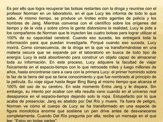 Es por ello que logra recuperar las bolsas restantes con la droga y reunirse con el
profesor Norman en un laboratorio, en el que Lucy les informa de todo lo que
sabe. Al mismo tiempo, se produce un tiroteo entre agentes de policía y los
hombres de Jang. Mientras conversa con el científico sobre los orígenes del
tiempo y de la vida y sobre cómo la gente distorsiona la realidad, Lucy le pide a
los compañeros de Norman que le inyecten las cuatro bolsas para lograr utilizar el
100% de su capacidad cerebral. Cuando eso suceda, les entregará toda la
información para que puedan investigarla. Porqué cuando eso suceda, Lucy
morirá. Como consecuencia, de la droga en la que va transformándose en una
materia oscura que se expande por el laboratorio en busca de todo tipo de
energía: Lucy la está absorbiendo para construir un objeto capaz de almacenar
toda su información. En este proceso, Lucy adquiere la facultad de viajar
físicamente en el espacio-tiempo con lo que retrocede miles y luego millones de
años, hasta encontrarse cara a cara con la primera Lucy: el primer hominido sobre
la faz de la tierra del que se tiene conocimiento y que fue nombrado al principio de
la película. Su viaje sigue hasta llegar Bing Bang al mismo tiempo que alcanza el
100% del uso de su cerebro. En este momento Entra Jang y le dispara. Sin
embargo, su intento por acabar con ella resulta vano cuando en el universo real
desaparece en el espacio-tiempo dejando solo la ropa. Estupefacto por lo que
acaba de presenciar, Jang es abatido por Del Río y muere. Ya fuera de peligro,
Norman ve cómo el cuerpo de Lucy se ha transformado en una especie de
figura monolotica enorme que sostiene un pen drive antes de desvanecerse
completamente. Cuando Del Río pregunta por ella, recibe un mensaje en el que
 