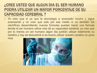 ¿CREE USTED QUE ALGUN DIA EL SER HUMANO
PODRA UTILIZAR UN MAYOR PORCENTAJE DE SU
CAPACIDAD CEREBRAL ?
 Yo creo que si ya que la tecnología a avanzado mucho y sigue
avanzando y no creo que solo por ese medio si no también los
científicos desarrollando nuevas formulas puedan hacer una formula
donde el ser humano utilice mas de su capacidad cerebral, yo creo que
por lo menos un ser humano algún día podrán utilizar totalmente su
cerebro y hay se descubrirá si es bueno utilizar nuestro cerebro un poco
mas
 