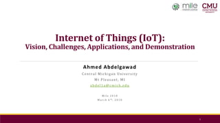 Internet of Things (IoT):
Vision, Challenges, Applications, and Demonstration
Ahmed Abdelgawad
Central Michigan University
Mt Pleasant, MI
abdel1a@cmich.edu
M i l e 2 0 1 8
M a r c h 6 t h , 2 0 1 8
1
 