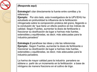 (Responda aquí)

Estrategia1 citar directamente la fuente entre comillas y la
referencia
Ejemplo: Por otro lado, esta investigadora de la UPV/EHU ha
estudiado en profundidad la influencia de la fertilización
nitrogenada sobre la composición proteica del grano, llegando a
la conclusión de “que tiene un efecto positivo en los índices de
calidad. Según Fuertes, aumentar la dosis de fertilizante o
fraccionar su dosificación da lugar a harinas más fuertes,
extensibles y equilibradas, es decir, más adecuadas para la
industria panadera”

Estrategia 2 parafrese las ideas y cite las referencias
Ejemplo:. Según Fuertes, aumentar la dosis de fertilizante o
fraccionar su dosificación da lugar a harinas más fuertes,
extensibles y equilibradas, es decir, más adecuadas para la
industria panadera.

La harina de mayor calidad para la industria panadera se
obtiene a partir de un incremento en la fertilización a base de
nitrógeno de manera fracciona en el cultivo de trigo.
 
