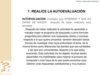 MATRIZ DE FORMULACION DE PREGUNTAS




    7. REALICE LA AUTOEVALUACIÓN

AUTOEVALUACION: Consigne que APRENDIO Y QUE ES
CAPAZ DE HACER, después de haber realizado esta
actividad.
    Después de haber realizado la actividad he aprendido a
  manejar mejor el programa de búsqueda y como formular
  preguntas para obtener una respuestas claras y concisas
 respecto a lo que quiero encontrar, también descubrí barias
   formas de investigar mas haya profundizar el tema, de la
misma forma como diferenciar las fuentes que son confiables
      y las que son convenientes respecto a lo que estoy
    buscando. Esta actividad me ha dejado muchas bases
    desarrollar mis habilidades para mejorar el proceso de
    búsqueda ir mas haya de lo que quiero encontrar para
     obtener unas respuestas satisfactorias y muy buenas.
 