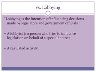 vs. Lobbying“Lobbying is the intention of influencing decisions made by legislators and government officials.” A lobbyist is a person who tries to influence legislation on behalf of a special interest.   A regulated activity.