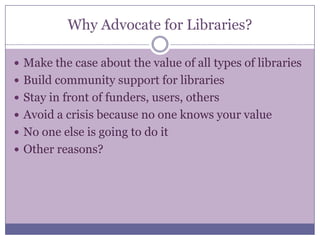 Why Advocate for Libraries?Make the case about the value of all types of librariesBuild community support for librariesStay in front of funders, users, othersAvoid a crisis because no one knows your valueNo one else is going to do itOther reasons?