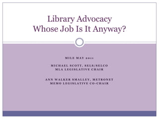   Library Advocacy Whose Job Is It Anyway? MILE May 2011 Michael Scott, SELS/SELCO MLA Legislative Chair  Ann Walker Smalley, Metronet MEMO Legislative Co-chair 