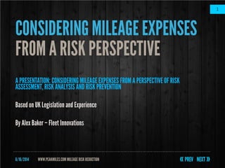 6/16/2014
1
WWW.PEAKMILES.COM MILEAGERISKREDUCTION
CONSIDERINGMILEAGE EXPENSES
FROM A RISK PERSPECTIVE
A PRESENTATION: CONSIDERING MILEAGE EXPENSES FROM A PERSPECTIVE OF RISK
ASSESSMENT, RISKANALYSIS AND RISK PREVENTION
Based on UK Legislation and Experience
By Alex Baker– Fleet Innovations
 