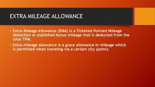 EXTRA MILEAGE ALLOWANCE
• Extra Mileage Allowance (EMA) is a Ticketed Pointed Mileage
deduction or published bonus mileage that is deducted from the
total TPM.
• Extra mileage allowance is a grace allowance in mileage which
is permitted when traveling via a certain city (point).
 