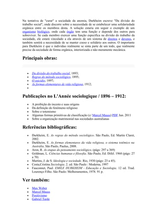 Na tentativa de "curar" a sociedade da anomia, Durkheim escreve "Da divisão do
trabalho social", onde discorre sobre a necessidade de se estabelecer uma solidariedade
orgânica entre os membros desta. A solução estaria em seguir o exemplo de um
organismo biológico, onde cada órgão tem uma função e depende dos outros para
sobreviver. Se cada membro exercer uma função específica na divisão do trabalho da
sociedade, ele estará vinculado a ela através de um sistema de direitos e deveres, e
também sentirá a necessidade de se manter coeso e solidário aos outros. O importante
para Durkheim é que o indivíduo realmente se sinta parte de um todo, que realmente
precise da sociedade de forma orgânica, interiorizada e não meramente mecânica.

Principais obras:


   •   Da divisão do trabalho social, 1893;
   •   Regras do método sociológico, 1895;
   •   O suicídio, 1897;
   •   As formas elementares de vida religiosa, 1912;
   •


Publicações no L'Année sociologique / 1896 – 1912:
   •   A proibição do incesto e suas origens
   •   Da definição do fenômeno religioso
   •   Sobre o totemismo
   •   Algumas formas primitivas de classificação (c/ Marcel Mauss) PDF Jun. 2011
   •   Sobre a organização matrimonial nas sociedades australianas

Referências bibliográficas:
   •   Durkheim, E. As regras do método sociológico. São Paulo, Ed. Martin Claret,
       2002.
   •   Durkheim, E. As formas elementares da vida religiosa, o sistema totêmico na
       Austrália. São Paulo, Paulus, 2008.
   •   Aron, R. As etapas do pensamento sociológico. (págs: 297 a 369)
   •   Goldman, L. Ciências humanas e filosofia. São Paulo, Ed. Difel. 1968 (págs: 27
       a 70)
   •   Martins, J. de S. Ideologia e sociedade. Rio, 1930 (págs: 23 a 45).
   •   Costa,Cristina Sociologia. 2. ed. São Paulo : Moderna, 1997
   •   Fauconnet, Paul. EMILE DURKHEIM - Educação e Sociologia. 12 ed. Trad.
       Lourenço Filho. São Paulo: Melhoramentos, 1978. 91 p.

Ver também:
   •   Max Weber
   •   Marcel Mauss
   •   Positivismo
   •   Gabriel Tarde
 