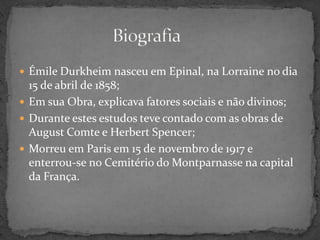  Émile Durkheim nasceu em Epinal, na Lorraine no dia
  15 de abril de 1858;
 Em sua Obra, explicava fatores sociais e não divinos;
 Durante estes estudos teve contado com as obras de
  August Comte e Herbert Spencer;
 Morreu em Paris em 15 de novembro de 1917 e
  enterrou-se no Cemitério do Montparnasse na capital
  da França.
 
