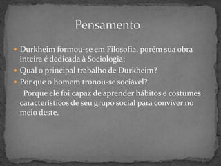  Durkheim formou-se em Filosofia, porém sua obra
  inteira é dedicada à Sociologia;
 Qual o principal trabalho de Durkheim?
 Por que o homem tronou-se sociável?
   Porque ele foi capaz de aprender hábitos e costumes
  característicos de seu grupo social para conviver no
  meio deste.
 