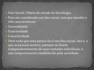  Fato Social: Objeto de estudo da Sociologia;
 Para ser considerado um fato social, tem que atender a
  três características:
 Generalidade
 Exterioridade
 Coercitividade
 Nem tudo que uma pessoa faz é um fato social, isto é, o
  que as pessoas sentem, pensam ou fazem
  independentemente de suas vontades individuais, é
  um comportamento estabelecido pela sociedade;
 