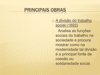 PRINCIPAIS OBRAS
 A divisão do trabalho
social (1893)
Analisa as funções
sociais do trabalho na
sociedade e procura
mostrar como na
modernidade tal divisão
é a principal fonte de
coesão ou
solidariedade social.
 