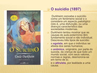  O suicídio (1897)
Durkheim concebe o suicídio
como um fenômeno social e o
considera um aspecto patológico
(isto é, uma disfunção, ou uma
doença) característico das
sociedades modernas.
 Durkheim tentou mostrar que as
causas do auto-extermínio têm
fundamento social e não individual.
Descreveu três tipos de suicídio:
 o egoísta, em que o indivíduo se
afasta dos seres humanos;
 o anômico, originário, por parte do
suicida, da crença de que todo um
mundo social, com seus valores,
normas e regras, desmorona-se
em torno de si;
 e o altruísta, por lealdade a uma
causa.
 