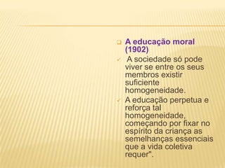  A educação moral
(1902)
 A sociedade só pode
viver se entre os seus
membros existir
suficiente
homogeneidade.
 A educação perpetua e
reforça tal
homogeneidade,
começando por fixar no
espírito da criança as
semelhanças essenciais
que a vida coletiva
requer".
 