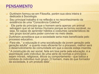 PENSAMENTO
 Durkheim formou-se em Filosofia, porém sua obra inteira é
dedicada à Sociologia.
 Seu principal trabalho é na reflexão e no reconhecimento da
existência de uma "Consciência Coletiva".
 Ele parte do princípio que o homem seria apenas um animal
selvagem que só se tornou Humano porque se tornou sociável, ou
seja, foi capaz de aprender hábitos e costumes característicos de
seu grupo social para poder conviver no meio deste.
 Durkheim acreditava que a sociedade seria mais beneficiada pelo
processo educativo.
 Para ele, “ a educação é uma socialização da jovem geração pela
geração adulta”. e quanto mais eficiente for o processo, melhor será
o desenvolvimento da comunidade em que a escola esteja inserida.
 “ A construção do ser social, feita em boa parte pela educação, é a
assimilação pelo indivíduo de uma série de normas e princípios -
sejam morais, religiosos, éticos ou comportamento - que baliza a
conduta do indivíduo num grupo. O homem, mais do que formador
da sociedade, é um produto dela”.
 