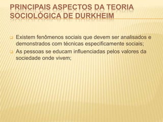 PRINCIPAIS ASPECTOS DA TEORIA
SOCIOLÓGICA DE DURKHEIM
 Existem fenômenos sociais que devem ser analisados e
demonstrados com técnicas especificamente sociais;
 As pessoas se educam influenciadas pelos valores da
sociedade onde vivem;
 