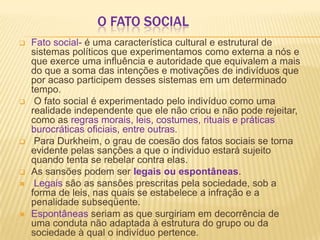 O FATO SOCIAL
 Fato social- é uma característica cultural e estrutural de
sistemas políticos que experimentamos como externa a nós e
que exerce uma influência e autoridade que equivalem a mais
do que a soma das intenções e motivações de indivíduos que
por acaso participem desses sistemas em um determinado
tempo.
 O fato social é experimentado pelo indivíduo como uma
realidade independente que ele não criou e não pode rejeitar,
como as regras morais, leis, costumes, rituais e práticas
burocráticas oficiais, entre outras.
 Para Durkheim, o grau de coesão dos fatos sociais se torna
evidente pelas sanções a que o individuo estará sujeito
quando tenta se rebelar contra elas.
 As sansões podem ser legais ou espontâneas.
 Legais são as sansões prescritas pela sociedade, sob a
forma de leis, nas quais se estabelece a infração e a
penalidade subseqüente.
 Espontâneas seriam as que surgiriam em decorrência de
uma conduta não adaptada à estrutura do grupo ou da
sociedade à qual o indivíduo pertence.
 