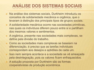 ANÁLISE DOS SISTEMAS SOCIAIS
 Na análise dos sistemas sociais, Durkheim introduziu os
conceitos de solidariedade mecânica e orgânica, que o
levaram à distinção dos principais tipos de grupos sociais.
 A solidariedade mecânica ocorre nas sociedades primitivas,
nas quais os indivíduos diferem pouco entre si e partilham
dos mesmos valores e sentimentos.
 A orgânica, presente nas sociedades mais complexas, se
define pela divisão do trabalho.
 Como as sociedades mais complexas se baseiam na
diferenciação, é preciso que as tarefas individuais
correspondam aos desejos e aptidões de cada um.
 Isso nem sempre acontece e a sociedade se vê ameaçada
pela desintegração, pois os valores ficam enfraquecidos.
 A solução proposta por Durkheim são as formas
cooperativistas de produção econômica.
 