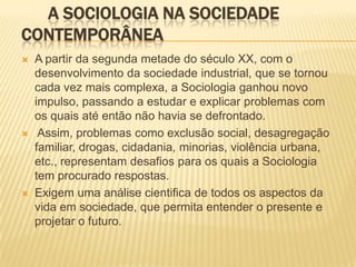 A SOCIOLOGIA NA SOCIEDADE
CONTEMPORÂNEA
 A partir da segunda metade do século XX, com o
desenvolvimento da sociedade industrial, que se tornou
cada vez mais complexa, a Sociologia ganhou novo
impulso, passando a estudar e explicar problemas com
os quais até então não havia se defrontado.
 Assim, problemas como exclusão social, desagregação
familiar, drogas, cidadania, minorias, violência urbana,
etc., representam desafios para os quais a Sociologia
tem procurado respostas.
 Exigem uma análise cientifica de todos os aspectos da
vida em sociedade, que permita entender o presente e
projetar o futuro.
 