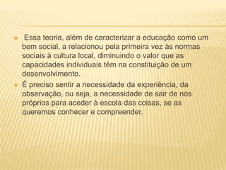  Essa teoria, além de caracterizar a educação como um
bem social, a relacionou pela primeira vez às normas
sociais à cultura local, diminuindo o valor que as
capacidades individuais têm na constituição de um
desenvolvimento.
 É preciso sentir a necessidade da experiência, da
observação, ou seja, a necessidade de sair de nós
próprios para aceder à escola das coisas, se as
queremos conhecer e compreender.
 