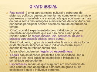 O FATO SOCIAL
 Fato social- é uma característica cultural e estrutural de
sistemas políticos que experimentamos como externa a nós e
que exerce uma influência e autoridade que equivalem a mais
do que a soma das intenções e motivações de indivíduos que
por acaso participem desses sistemas em um determinado
tempo.
 O fato social é experimentado pelo indivíduo como uma
realidade independente que ele não criou e não pode
rejeitar, como as regras morais, leis, costumes, rituais e
práticas burocráticas oficiais, entre outras.
 Para Durkheim, o grau de coesão dos fatos sociais se torna
evidente pelas sanções a que o individuo estará sujeito
quando tenta se rebelar contra elas.
 As sansões podem ser legais ou espontâneas.
 Legais são as sansões prescritas pela sociedade, sob a
forma de leis, nas quais se estabelece a infração e a
penalidade subseqüente.
 Espontâneas seriam as que surgiriam em decorrência de
uma conduta não adaptada à estrutura do grupo ou da
sociedade à qual o indivíduo pertence.
 