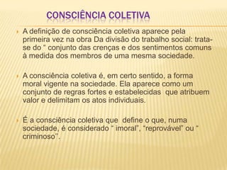 CONSCIÊNCIA COLETIVA
 A definição de consciência coletiva aparece pela
primeira vez na obra Da divisão do trabalho social: trata-
se do “ conjunto das crenças e dos sentimentos comuns
à medida dos membros de uma mesma sociedade.
 A consciência coletiva é, em certo sentido, a forma
moral vigente na sociedade. Ela aparece como um
conjunto de regras fortes e estabelecidas que atribuem
valor e delimitam os atos individuais.
 É a consciência coletiva que define o que, numa
sociedade, é considerado “ imoral”, “reprovável” ou “
criminoso’’.
 