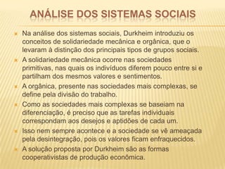 ANÁLISE DOS SISTEMAS SOCIAIS
 Na análise dos sistemas sociais, Durkheim introduziu os
conceitos de solidariedade mecânica e orgânica, que o
levaram à distinção dos principais tipos de grupos sociais.
 A solidariedade mecânica ocorre nas sociedades
primitivas, nas quais os indivíduos diferem pouco entre si e
partilham dos mesmos valores e sentimentos.
 A orgânica, presente nas sociedades mais complexas, se
define pela divisão do trabalho.
 Como as sociedades mais complexas se baseiam na
diferenciação, é preciso que as tarefas individuais
correspondam aos desejos e aptidões de cada um.
 Isso nem sempre acontece e a sociedade se vê ameaçada
pela desintegração, pois os valores ficam enfraquecidos.
 A solução proposta por Durkheim são as formas
cooperativistas de produção econômica.
 
