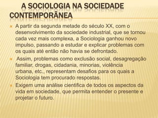A SOCIOLOGIA NA SOCIEDADE
CONTEMPORÂNEA
 A partir da segunda metade do século XX, com o
desenvolvimento da sociedade industrial, que se tornou
cada vez mais complexa, a Sociologia ganhou novo
impulso, passando a estudar e explicar problemas com
os quais até então não havia se defrontado.
 Assim, problemas como exclusão social, desagregação
familiar, drogas, cidadania, minorias, violência
urbana, etc., representam desafios para os quais a
Sociologia tem procurado respostas.
 Exigem uma análise cientifica de todos os aspectos da
vida em sociedade, que permita entender o presente e
projetar o futuro.
 