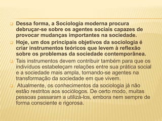    Dessa forma, a Sociologia moderna procura
    debruçar-se sobre os agentes sociais capazes de
    provocar mudanças importantes na sociedade.
   Hoje, um dos principais objetivos da sociologia é
    criar instrumentos teóricos que levem à reflexão
    sobre os problemas da sociedade contemporânea.
   Tais instrumentos devem contribuir também para que os
    indivíduos estabeleçam relações entre sua prática social
    e a sociedade mais ampla, tornando-se agentes na
    transformação da sociedade em que vivem.
    Atualmente, os conhecimentos da sociologia já não
    estão restritos aos sociólogos. De certo modo, muitas
    pessoas passaram a utilizá-los, embora nem sempre de
    forma consciente e rigorosa.
 