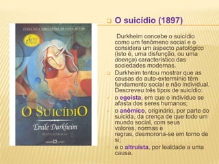    O suicídio (1897)
     Durkheim concebe o suicídio
    como um fenômeno social e o
    considera um aspecto patológico
    (isto é, uma disfunção, ou uma
    doença) característico das
    sociedades modernas.
   Durkheim tentou mostrar que as
    causas do auto-extermínio têm
    fundamento social e não individual.
    Descreveu três tipos de suicídio:
   o egoísta, em que o indivíduo se
    afasta dos seres humanos;
   o anômico, originário, por parte do
    suicida, da crença de que todo um
    mundo social, com seus
    valores, normas e
    regras, desmorona-se em torno de
    si;
   e o altruísta, por lealdade a uma
    causa.
 