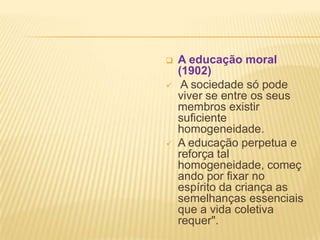    A educação moral
    (1902)
    A sociedade só pode
    viver se entre os seus
    membros existir
    suficiente
    homogeneidade.
   A educação perpetua e
    reforça tal
    homogeneidade, começ
    ando por fixar no
    espírito da criança as
    semelhanças essenciais
    que a vida coletiva
    requer".
 