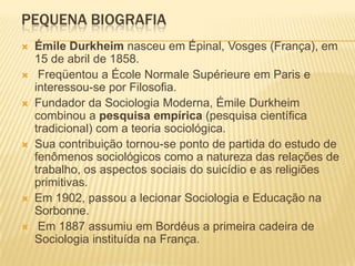 PEQUENA BIOGRAFIA
   Émile Durkheim nasceu em Épinal, Vosges (França), em
    15 de abril de 1858.
    Freqüentou a École Normale Supérieure em Paris e
    interessou-se por Filosofia.
   Fundador da Sociologia Moderna, Émile Durkheim
    combinou a pesquisa empírica (pesquisa científica
    tradicional) com a teoria sociológica.
   Sua contribuição tornou-se ponto de partida do estudo de
    fenômenos sociológicos como a natureza das relações de
    trabalho, os aspectos sociais do suicídio e as religiões
    primitivas.
   Em 1902, passou a lecionar Sociologia e Educação na
    Sorbonne.
    Em 1887 assumiu em Bordéus a primeira cadeira de
    Sociologia instituída na França.
 