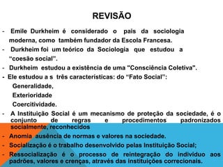 REVISÃO
-    Emile Durkheim é considerado o pais da sociologia
    moderna, como também fundador da Escola Francesa.
-    Durkheim foi um teórico da Sociologia que estudou a
    “coesão social”.
-   Durkheim estudou a existência de uma "Consciência Coletiva".
-   Ele estudou a s três características: do “Fato Social”:
      Generalidade,
      Exterioridade
      Coercitividade.
-    A Instituição Social é um mecanismo de proteção da sociedade, é o
     conjunto      de     regras      e    procedimentos      padronizados
     socialmente, reconhecidos
-   Anomia ausência de normas e valores na sociedade.
-   Socialização é o trabalho desenvolvido pelas Instituição Social;
-   Ressocialização é o processo de reintegração do indivíduo aos
    padrões, valores e crenças, através das instituições correcionais.
 