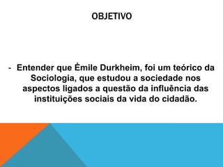 OBJETIVO




- Entender que Émile Durkheim, foi um teórico da
     Sociologia, que estudou a sociedade nos
   aspectos ligados a questão da influência das
      instituições sociais da vida do cidadão.
 