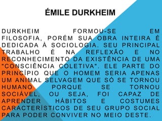 ÉMILE DURKHEIM

DURKHEIM                     FORMOU-SE                     EM
FILOSOFIA, PORÉM SUA OBRA INTEIRA É
D E D I C A D A À S O C I O L O G I A . S E U P R I N C I PA L
TRABALHO              É   NA        REFLEXÃO          E    NO
RECONHECIMENTO DA EXISTÊNCIA DE UMA
" C O N S C I Ê N C I A C O L E T I VA " . E L E PA R T E D O
PRINCÍPIO QUE O HOMEM SERIA APENAS
U M A N I M A L S E LVA G E M Q U E S Ó S E T O R N O U
HUMANO                PORQUE              SE        TORNOU
SOCIÁVEL,            OU    SEJA,         FOI    C A PA Z   DE
APRENDER                HÁBITOS           E      COSTUMES
CARACTERÍSTICOS DE SEU GRUPO SOCIAL
PA R A P O D E R C O N V I V E R N O M E I O D E S T E .
 