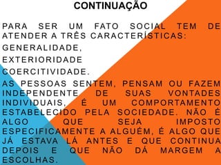 CONTINUAÇÃO

PA R A S E R U M FAT O S O C I A L T E M                 DE
AT E N D E R A T R Ê S C A R A C T E R Í S T I C A S :
GENERALIDADE,
EXTERIORIDADE
COERCITIVIDADE.
A S P E S S O A S S E N T E M , P E N S A M O U FA Z E M
INDEPENDENTE              DE     SUAS         V O N TA D E S
INDIVIDUAIS,           É    UM     C O M P O R TA M E N T O
E S TA B E L E C I D O P E L A S O C I E D A D E . N Ã O É
ALGO               QUE         SEJA              IMPOSTO
ESPECIFICAMENTE A ALGUÉM, É ALGO QUE
J Á E S TAVA L Á A N T E S E Q U E C O N T I N U A
DEPOIS        E      QUE    NÃO     DÁ      MARGEM         A
ESCOLHAS.
 