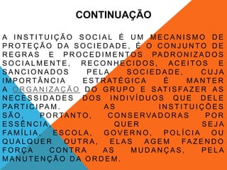 CONTINUAÇÃO

A INSTITUIÇÃO SOCIAL É UM MECANISMO DE
PROTEÇÃO DA SOCIEDADE, É O CONJUNTO DE
R E G R A S E P R O C E D I M E N T O S PA D R O N I Z A D O S
SOCIALMENTE,             RECONHECIDOS,              ACEITOS        E
SANCIONADOS                PELA        SOCIEDADE,            CUJA
IMPORTÂNCIA               E S T R AT É G I C A    É       MANTER
A O R G A N I Z A Ç Ã O D O G R U P O E S AT I S F A Z E R A S
NECESSIDADES DOS INDIVÍDUOS QUE DELE
PA R T I C I PA M .              AS              INSTITUIÇÕES
SÃO,         P O R TA N T O ,     C O N S E R VA D O R A S     POR
ESSÊNCIA,                           QUER                      SEJA
FA M Í L I A ,   ESCOLA,         GOVERNO,         POLÍCIA        OU
QUALQUER            OUTRA,        ELAS        AGEM      FA Z E N D O
FORÇA           CONTRA          AS       MUDANÇAS,            PELA
MANUTENÇÃO DA ORDEM.
 