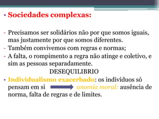 • Sociedades complexas:
- Precisamos ser solidários não por que somos iguais,
mas justamente por que somos diferentes.
- Também convivemos com regras e normas;
- A falta, o rompimento a regra não atinge e coletivo, e
sim as pessoas separadamente.
DESEQUILIBRIO
• Individualismo exacerbado: os indivíduos só
pensam em si
anomia moral: ausência de
norma, falta de regras e de limites.

 