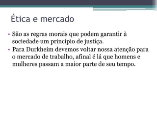 Ética e mercado
• São as regras morais que podem garantir à
sociedade um princípio de justiça.
• Para Durkheim devemos voltar nossa atenção para
o mercado de trabalho, afinal é lá que homens e
mulheres passam a maior parte de seu tempo.

 