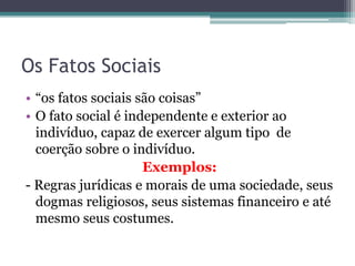Os Fatos Sociais
• “os fatos sociais são coisas”
• O fato social é independente e exterior ao
indivíduo, capaz de exercer algum tipo de
coerção sobre o indivíduo.
Exemplos:
- Regras jurídicas e morais de uma sociedade, seus
dogmas religiosos, seus sistemas financeiro e até
mesmo seus costumes.

 