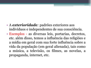 • A exterioridade: padrões exteriores aos
indivíduos e independentes de sua consciência.
• Exemplos - as diversas leis, portarias, decretos,
etc. além disso, temos a influência das religiões e
a mídia em geral com sua forte influência sobre a
vida da população (em geral alienada), tais como
a música, a televisão, os filmes, as novelas, a
propaganda, internet, etc.

 